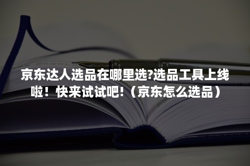 京东达人选品在哪里选?选品工具上线啦！快来试试吧!（京东怎么选品）