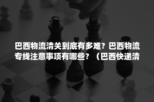 巴西物流清关到底有多难？巴西物流专线注意事项有哪些？（巴西快递清关需要什么文件）