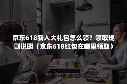 京东618新人大礼包怎么领？领取规则说明（京东618红包在哪里领取）