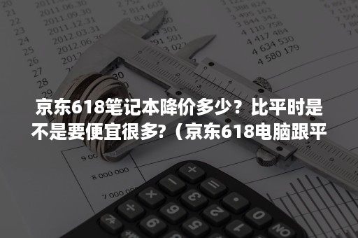京东618笔记本降价多少？比平时是不是要便宜很多?（京东618电脑跟平时比能便宜多少）