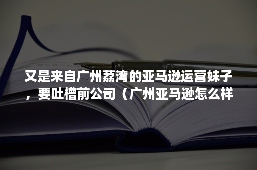 又是来自广州荔湾的亚马逊运营妹子，要吐槽前公司（广州亚马逊怎么样）