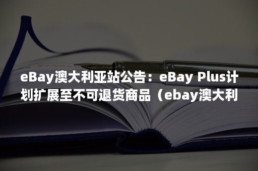 eBay澳大利亚站公告：eBay Plus计划扩展至不可退货商品（ebay澳大利亚站点）