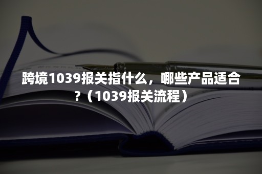 跨境1039报关指什么，哪些产品适合?（1039报关流程）