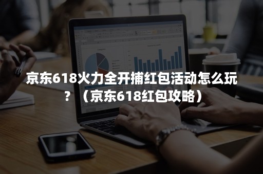 京东618火力全开捕红包活动怎么玩？（京东618红包攻略）