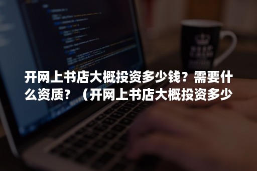 开网上书店大概投资多少钱？需要什么资质？（开网上书店大概投资多少钱?需要什么资质呢）