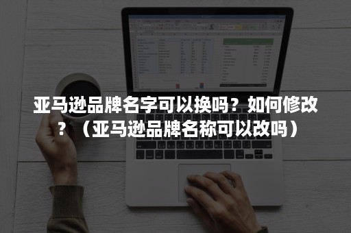 亚马逊品牌名字可以换吗？如何修改？（亚马逊品牌名称可以改吗）