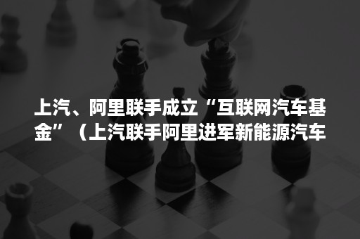 上汽、阿里联手成立“互联网汽车基金”（上汽联手阿里进军新能源汽车）