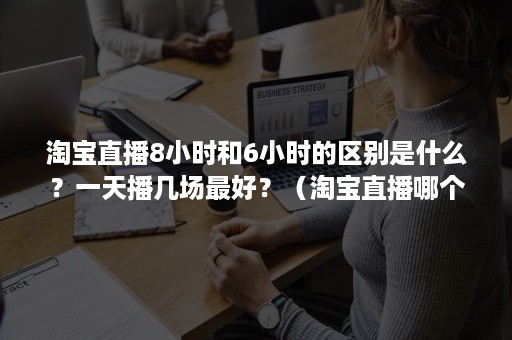 淘宝直播8小时和6小时的区别是什么？一天播几场最好？（淘宝直播哪个时间段播比较好）