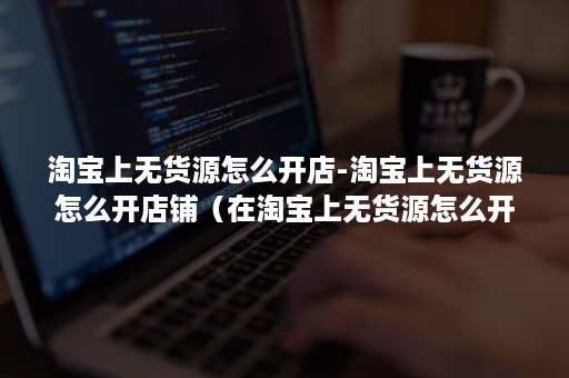 淘宝上无货源怎么开店-淘宝上无货源怎么开店铺(在淘宝上无货源怎么开店) 淘宝上无货源怎么开店-淘宝上无货源怎么开店铺(在淘宝上无货源怎么开店)