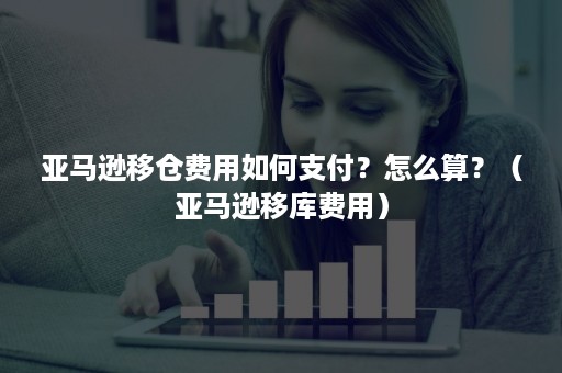 亚马逊移仓费用如何支付？怎么算？（亚马逊移库费用）