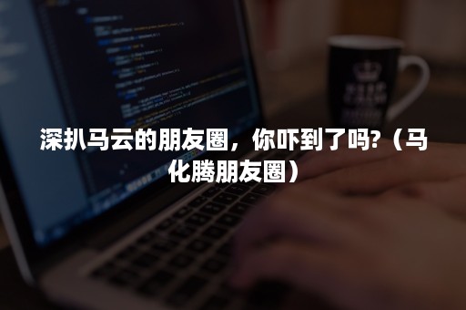 深扒马云的朋友圈,你吓到了吗?(马化腾朋友圈) 深扒马云的朋友圈,你吓到了吗?(马化腾朋友圈)