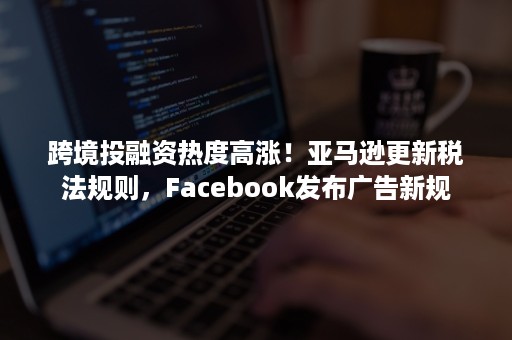 跨境投融资热度高涨！亚马逊更新税法规则，Facebook发布广告新规