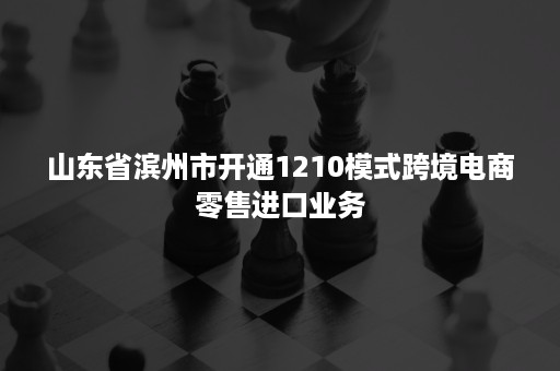 山东省滨州市开通1210模式跨境电商零售进口业务 山东省滨州市开通1210模式跨境电商零售进口业务