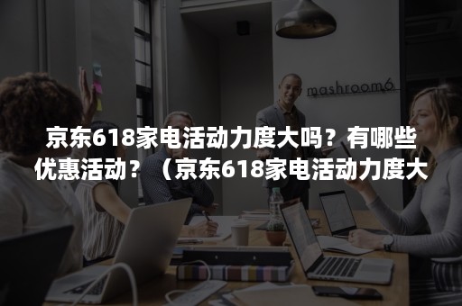 京东618家电活动力度大吗？有哪些优惠活动？（京东618家电活动力度大吗?有哪些优惠活动可以用）