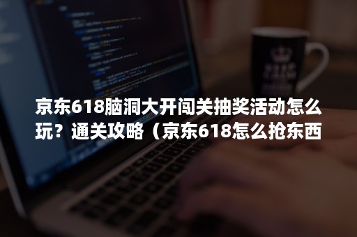 京东618脑洞大开闯关抽奖活动怎么玩？通关攻略（京东618怎么抢东西）