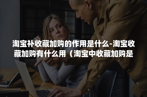 淘宝补收藏加购的作用是什么-淘宝收藏加购有什么用（淘宝中收藏加购是什么意思）