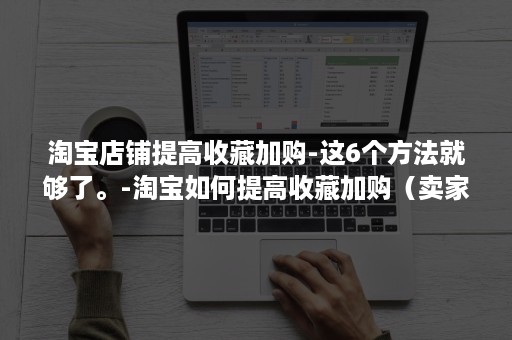 淘宝店铺提高收藏加购-这6个方法就够了。-淘宝如何提高收藏加购(卖家淘宝收藏加购设置流程) 淘宝店铺提高收藏加购-这6个方法就够了。-淘宝如何提高收藏加购(卖家淘宝收藏加购设置流程)