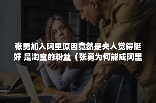 张勇加入阿里原因竟然是夫人觉得挺好 是淘宝的粉丝(张勇为何能成阿里接班人) 张勇加入阿里原因竟然是夫人觉得挺好 是淘宝的粉丝(张勇为何能成阿里接班人)