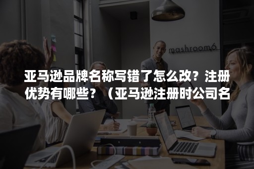 亚马逊品牌名称写错了怎么改？注册优势有哪些？（亚马逊注册时公司名称写错了怎么改）