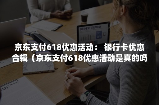 京东支付618优惠活动： 银行卡优惠合辑（京东支付618优惠活动是真的吗）