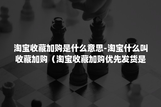 淘宝收藏加购是什么意思-淘宝什么叫收藏加购（淘宝收藏加购优先发货是什么意思）