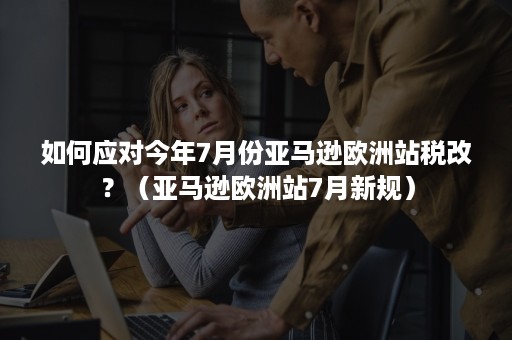 如何应对今年7月份亚马逊欧洲站税改？（亚马逊欧洲站7月新规）