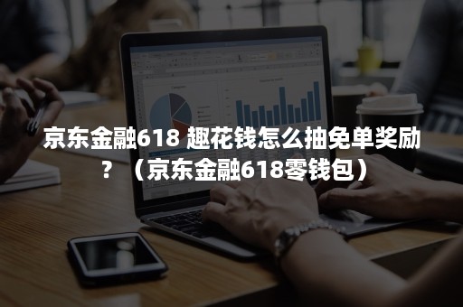 京东金融618 趣花钱怎么抽免单奖励？（京东金融618零钱包）