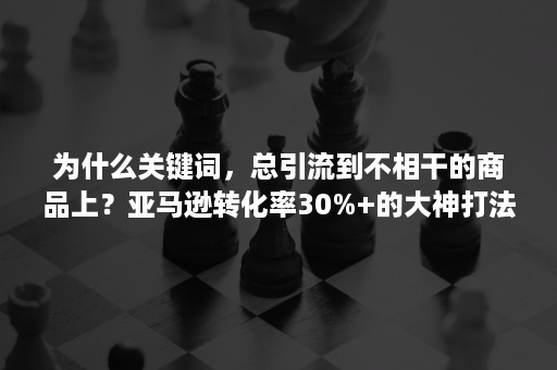 为什么关键词，总引流到不相干的商品上？亚马逊转化率30%+的大神打法！