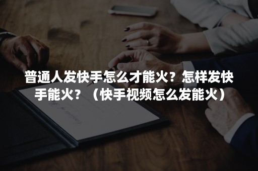 普通人发快手怎么才能火？怎样发快手能火？（快手视频怎么发能火）