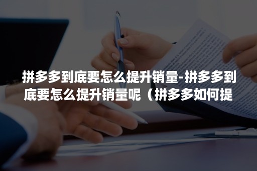 拼多多到底要怎么提升销量-拼多多到底要怎么提升销量呢（拼多多如何提高销量）