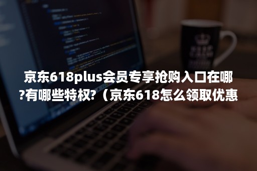 京东618plus会员专享抢购入口在哪?有哪些特权?（京东618怎么领取优惠券）