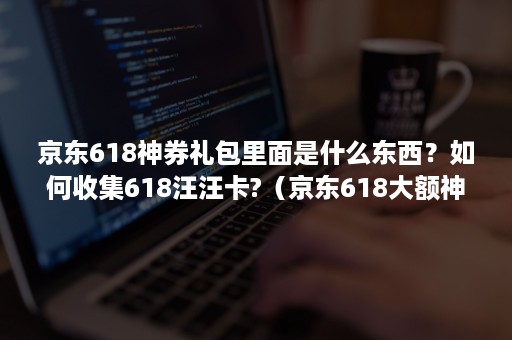京东618神券礼包里面是什么东西？如何收集618汪汪卡?（京东618大额神券如何抢）