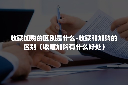 收藏加购的区别是什么-收藏和加购的区别(收藏加购有什么好处) 收藏加购的区别是什么-收藏和加购的区别(收藏加购有什么好处)