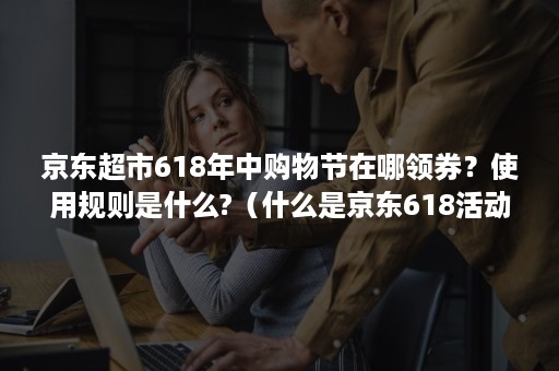 京东超市618年中购物节在哪领券？使用规则是什么?（什么是京东618活动）