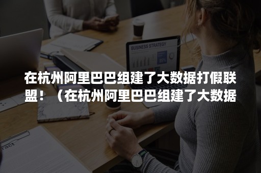 在杭州阿里巴巴组建了大数据打假联盟！（在杭州阿里巴巴组建了大数据打假联盟是真的吗）