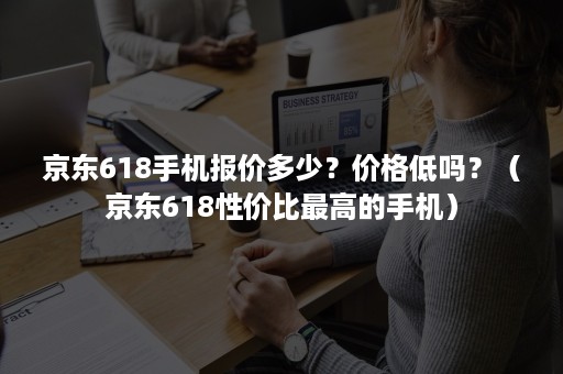 京东618手机报价多少？价格低吗？（京东618性价比最高的手机）