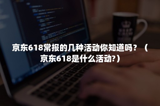 京东618常报的几种活动你知道吗？（京东618是什么活动?）