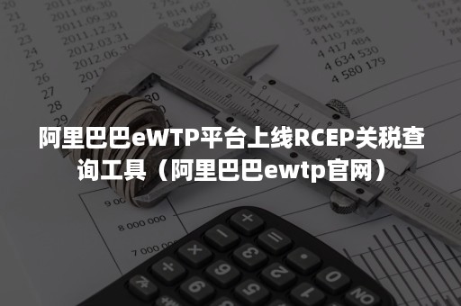 阿里巴巴eWTP平台上线RCEP关税查询工具（阿里巴巴ewtp官网）