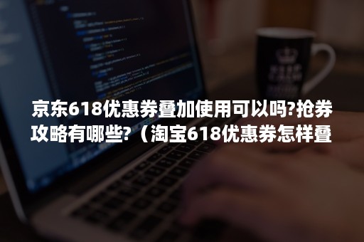 京东618优惠券叠加使用可以吗?抢券攻略有哪些?（淘宝618优惠券怎样叠加使用）