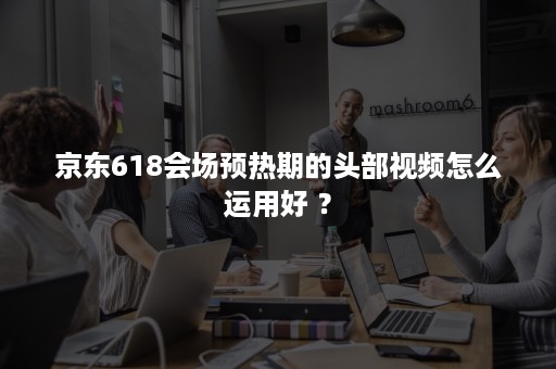 京东618会场预热期的头部视频怎么运用好 ？