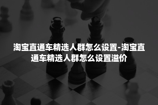淘宝直通车精选人群怎么设置-淘宝直通车精选人群怎么设置溢价 淘宝直通车精选人群怎么设置-淘宝直通车精选人群怎么设置溢价