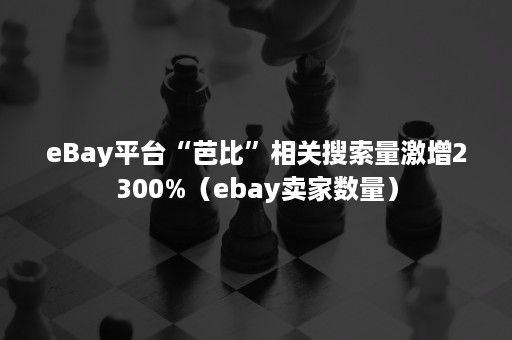 eBay平台“芭比”相关搜索量激增2300%（ebay卖家数量）