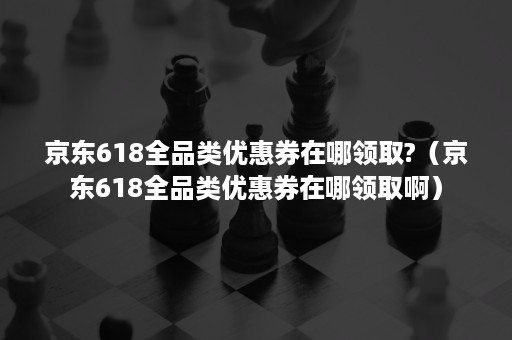 京东618全品类优惠券在哪领取?（京东618全品类优惠券在哪领取啊）