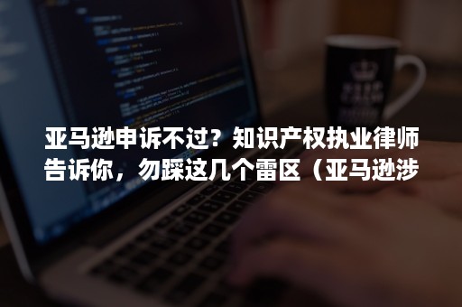 亚马逊申诉不过？知识产权执业律师告诉你，勿踩这几个雷区（亚马逊涉嫌侵犯知识产权和知识产权投诉）