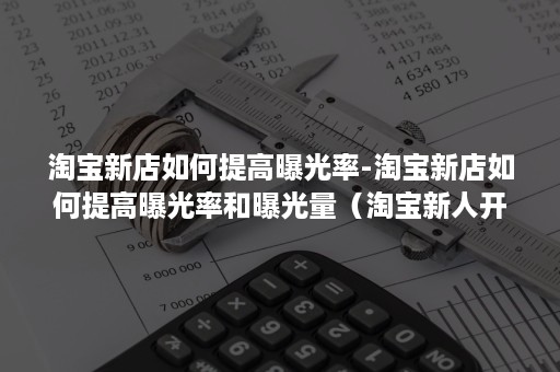 淘宝新店如何提高曝光率-淘宝新店如何提高曝光率和曝光量（淘宝新人开店怎么增加曝光率）