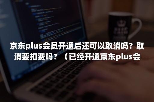 京东plus会员开通后还可以取消吗?取消要扣费吗?(已经开通京东plus会员怎么取消) 京东plus会员开通后还可以取消吗?取消要扣费吗?(已经开通京东plus会员怎么取消)