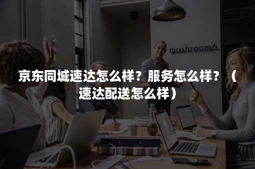 京东同城速达怎么样?服务怎么样?(速达配送怎么样) 京东同城速达怎么样?服务怎么样?(速达配送怎么样)