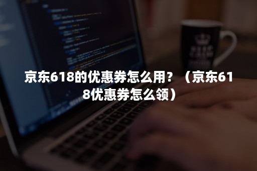 京东618的优惠券怎么用？（京东618优惠券怎么领）