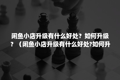 闲鱼小店升级有什么好处？如何升级？（闲鱼小店升级有什么好处?如何升级快）