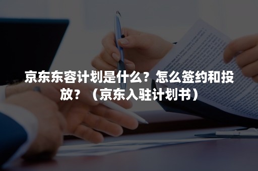 京东东容计划是什么？怎么签约和投放？（京东入驻计划书）